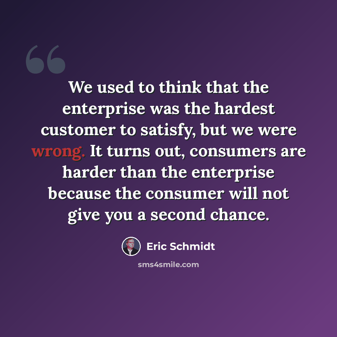 “We used to think that the enterprise was the hardest customer to satisfy, but we were wrong. It turns out, consumers are harder than the enterprise because the consumer will not give you a second chance.” quote by Eric Schmidt