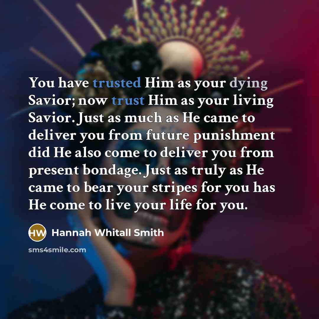 “You have trusted Him as your dying Savior; now trust Him as your living Savior. Just as much as He came to deliver you from future punishment did He also come to deliver you from present bondage. Just as truly as He came to bear your stripes for you has He come to live your life for you.” quote by Hannah Whitall Smith