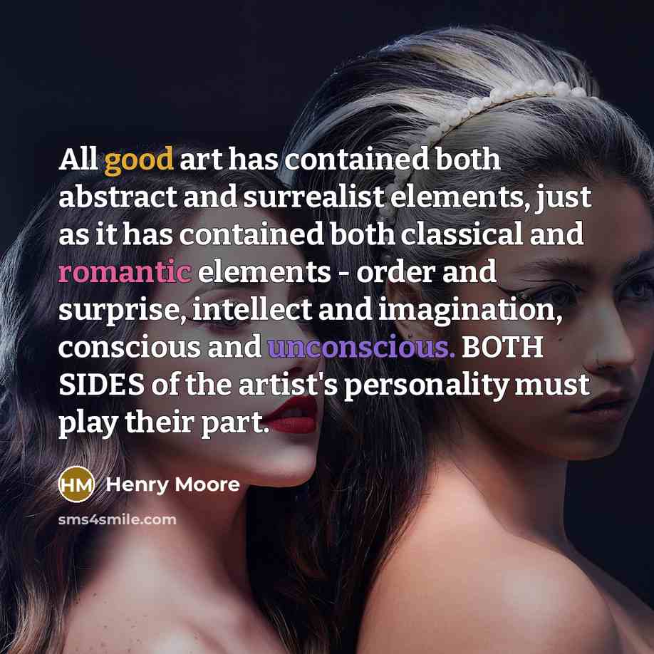 “All good art has contained both abstract and surrealist elements, just as it has contained both classical and romantic elements - order and surprise, intellect and imagination, conscious and unconscious. BOTH SIDES of the artist's personality must play their part.” quote by Henry Moore