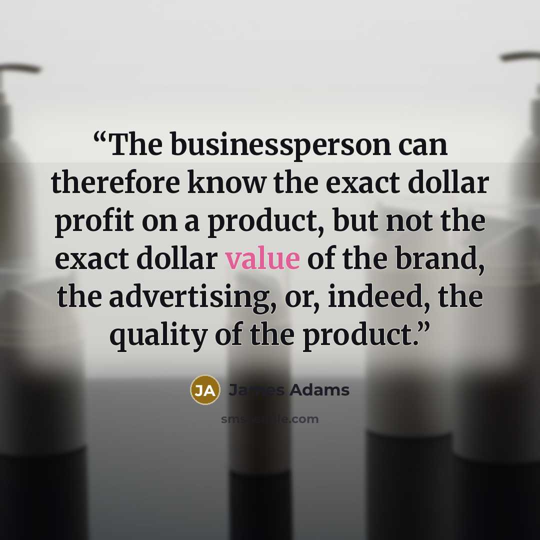 “The businessperson can therefore know the exact dollar profit on a product, but not the exact dollar value of the brand, the advertising, or, indeed, the quality of the product.” quote by James Adams