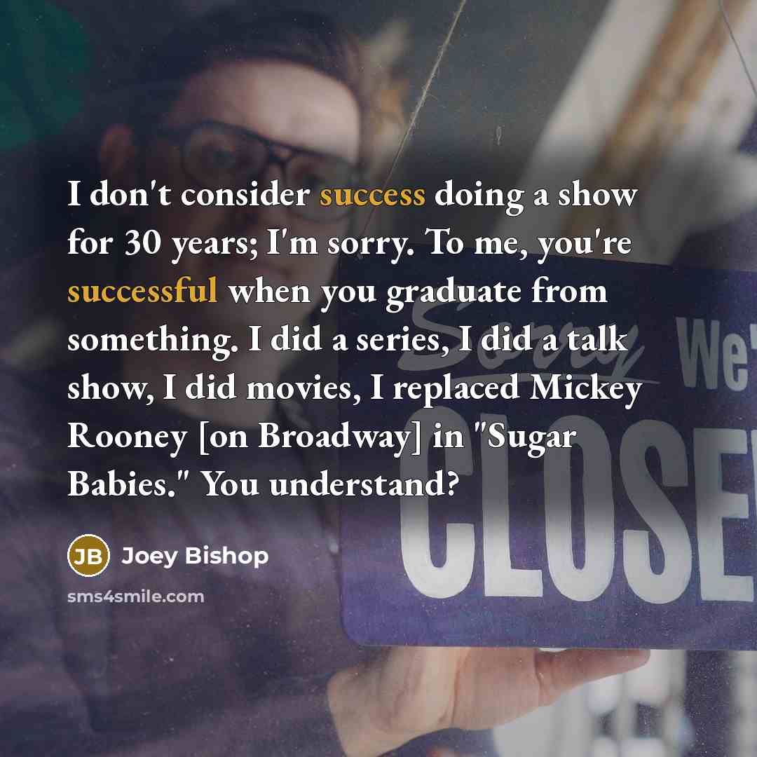 “I don't consider success doing a show for 30 years; I'm sorry. To me, you're successful when you graduate from something. I did a series, I did a talk show, I did movies, I replaced Mickey Rooney [on Broadway] in "Sugar Babies." You understand?” quote by Joey Bishop