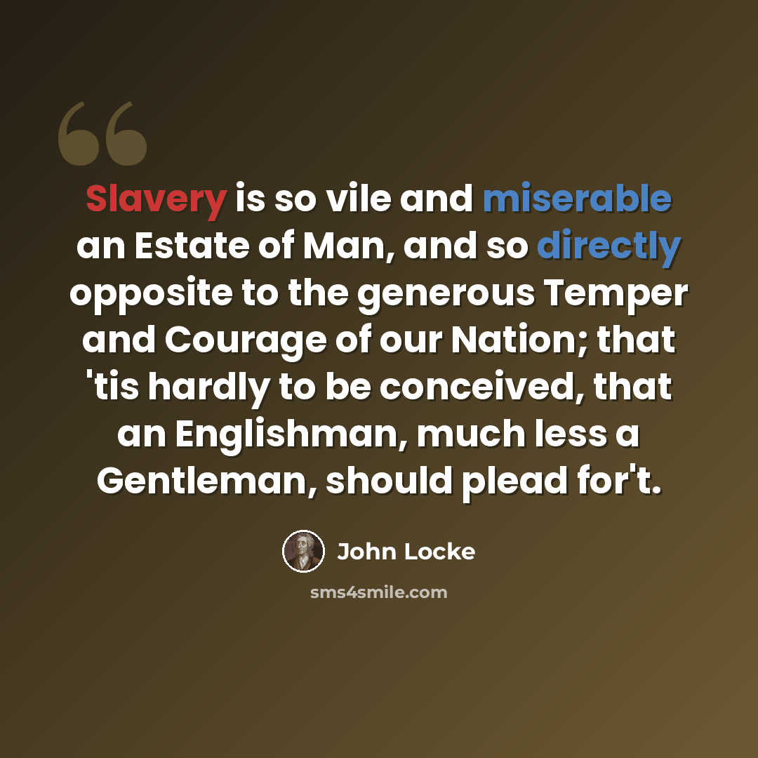 “Slavery is so vile and miserable an Estate of Man, and so directly opposite to the generous Temper and Courage of our Nation; that 'tis hardly to be conceived, that an Englishman, much less a Gentleman, should plead for't.” quote by John Locke