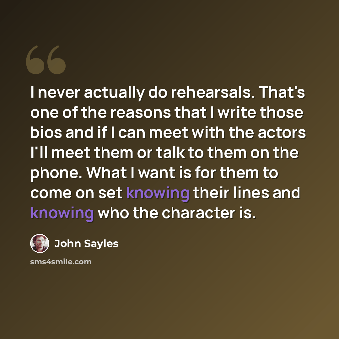 “I never actually do rehearsals. That's one of the reasons that I write those bios and if I can meet with the actors I'll meet them or talk to them on the phone. What I want is for them to come on set knowing their lines and knowing who the character is.” quote by John Sayles