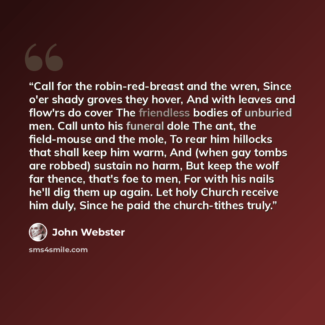 “Call for the robin-red-breast and the wren, Since o'er shady groves they hover, And with leaves and flow'rs do cover The friendless bodies of unburied men. Call unto his funeral dole The ant, the field-mouse and the mole, To rear him hillocks that shall keep him warm, And (when gay tombs are…” quote by John Webster