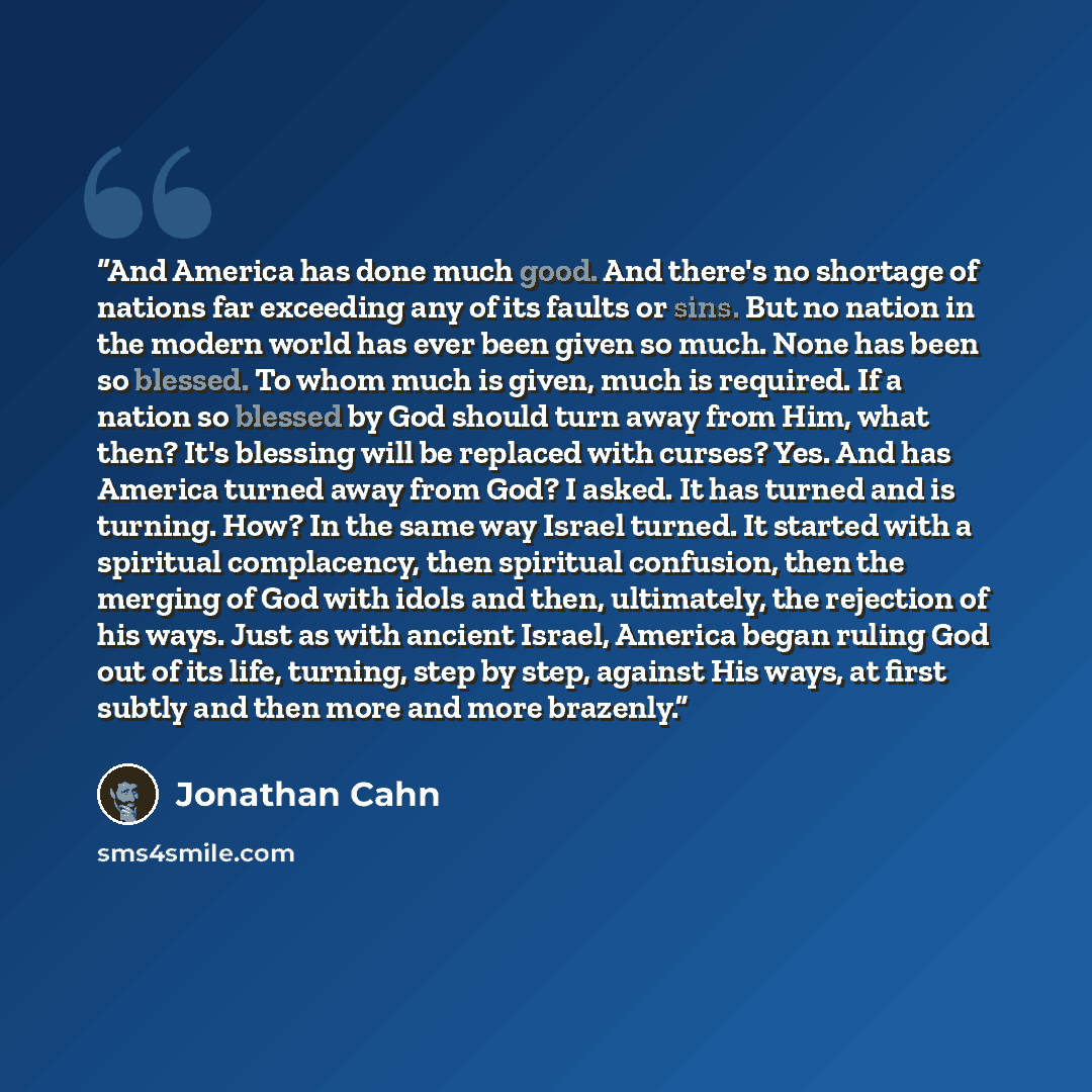 “And America has done much good. And there's no shortage of nations far exceeding any of its faults or sins. But no nation in the modern world has ever been given so much. None has been so blessed. To whom much is given, much is required. If a nation so blessed by God should turn away from Him…” quote by Jonathan Cahn