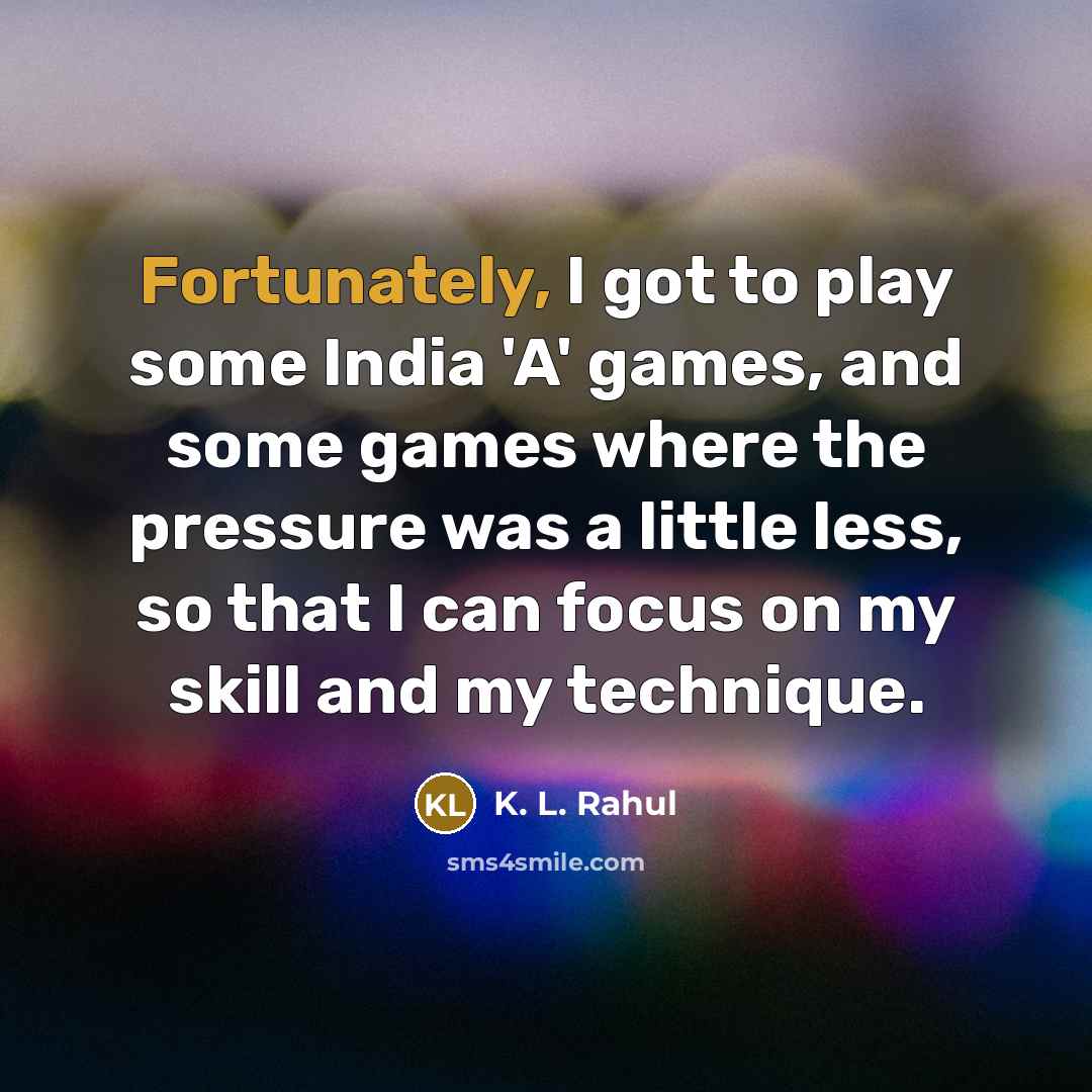 “Fortunately, I got to play some India 'A' games, and some games where the pressure was a little less, so that I can focus on my skill and my technique.” quote by K. L. Rahul
