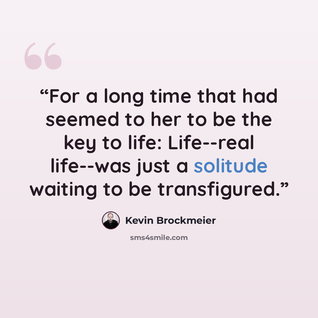 “For a long time that had seemed to her to be the key to life: Life--real life--was just a solitude waiting to be transfigured.” quote by Kevin Brockmeier