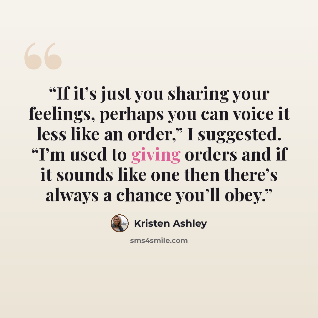 “If it’s just you sharing your feelings, perhaps you can voice it less like an order,” I suggested. “I’m used to giving orders and if it sounds like one then there’s always a chance you’ll obey.” quote by Kristen Ashley