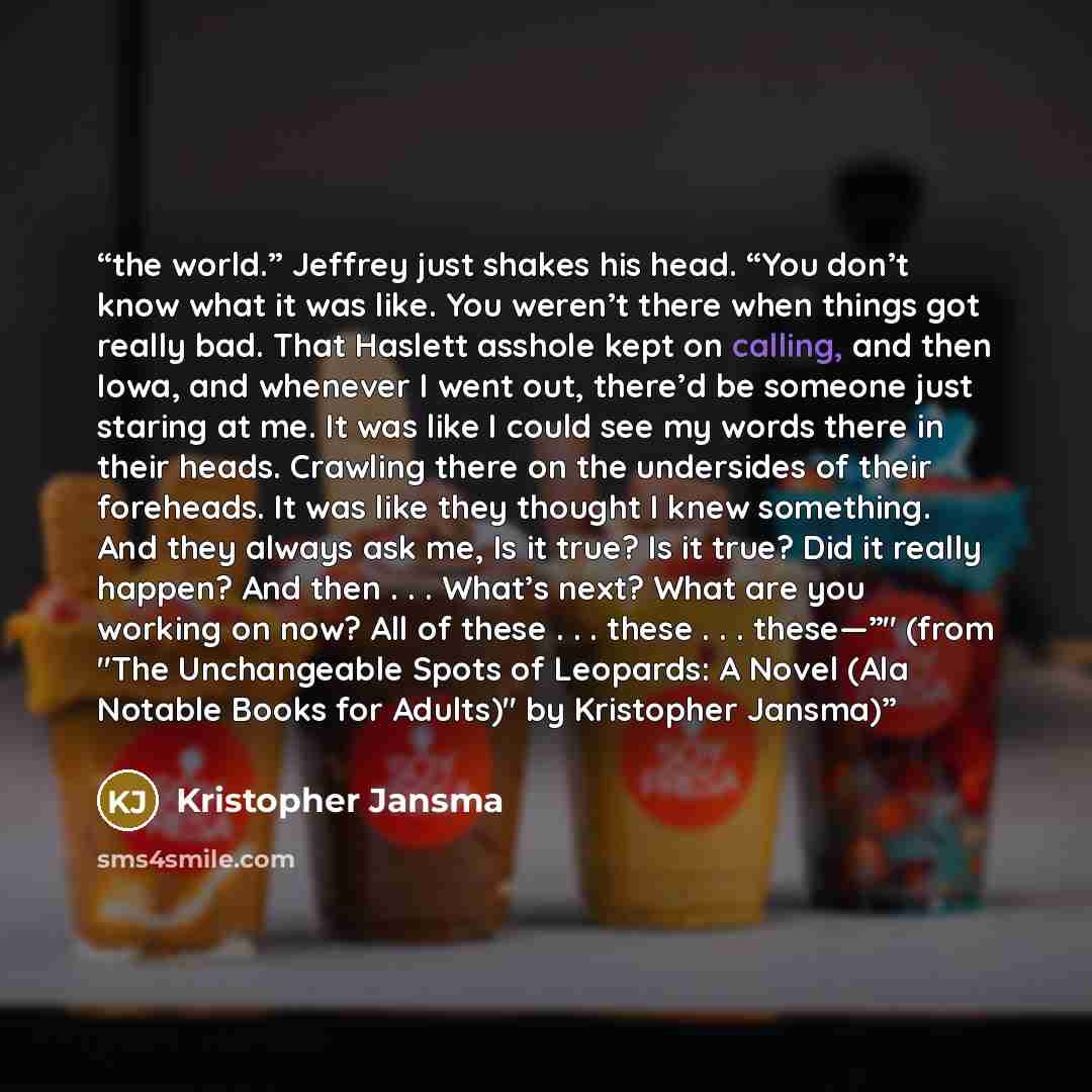 “the world.” Jeffrey just shakes his head. “You don’t know what it was like. You weren’t there when things got really bad. That Haslett asshole kept on calling, and then Iowa, and whenever I went out, there’d be someone just staring at me. It was like I could see my words there in their heads…” quote by Kristopher Jansma