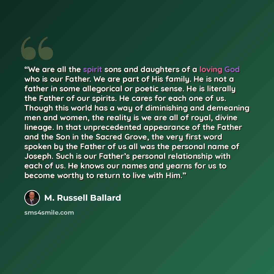 “We are all the spirit sons and daughters of a loving God who is our Father. We are part of His family. He is not a father in some allegorical or poetic sense. He is literally the Father of our spirits. He cares for each one of us. Though this world has a way of diminishing and demeaning men and…” quote by M. Russell Ballard
