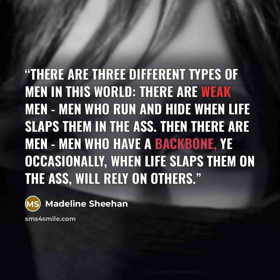 “There are three different types of men in this world: There are weak men - men who run and hide when life slaps them in the ass. Then there are men - men who have a backbone, ye occasionally, when life slaps them on the ass, will rely on others.” quote by Madeline Sheehan
