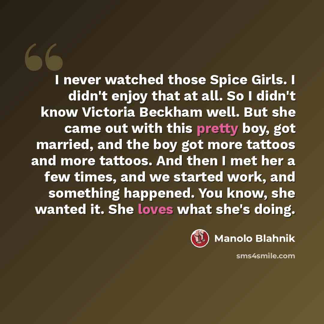 “I never watched those Spice Girls. I didn't enjoy that at all. So I didn't know Victoria Beckham well. But she came out with this pretty boy, got married, and the boy got more tattoos and more tattoos. And then I met her a few times, and we started work, and something happened. You know, she…” quote by Manolo Blahnik