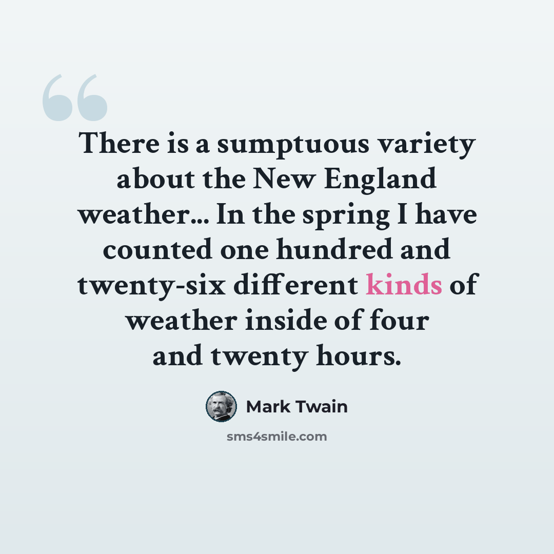 “There is a sumptuous variety about the New England weather... In the spring I have counted one hundred and twenty-six different kinds of weather inside of four and twenty hours.” quote by Mark Twain
