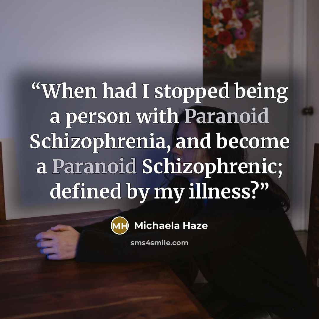 “When had I stopped being a person with Paranoid Schizophrenia, and become a Paranoid Schizophrenic; defined by my illness?” quote by Michaela Haze