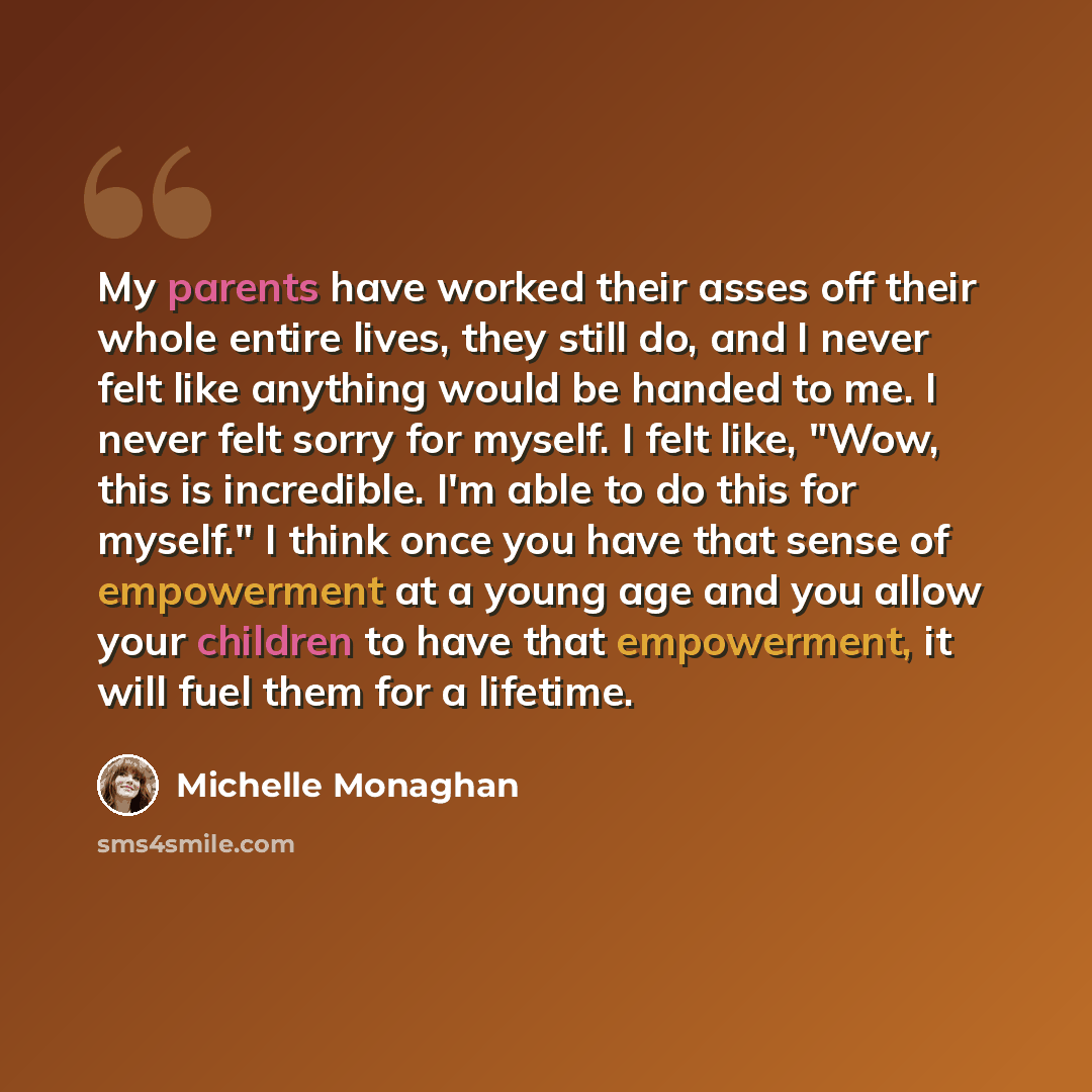“My parents have worked their asses off their whole entire lives, they still do, and I never felt like anything would be handed to me. I never felt sorry for myself. I felt like, "Wow, this is incredible. I'm able to do this for myself." I think once you have that sense of empowerment at a young…” quote by Michelle Monaghan