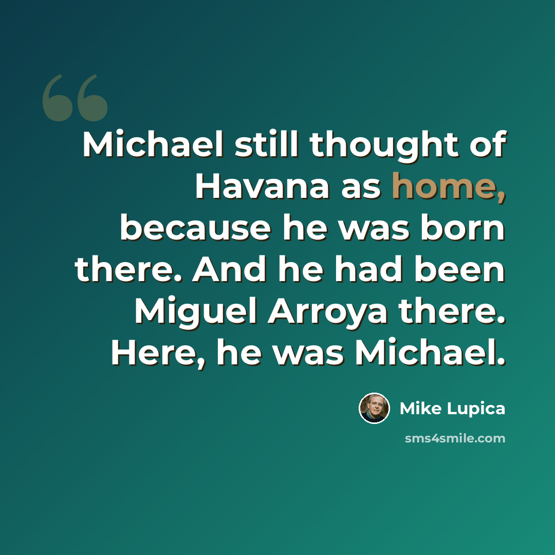 “Michael still thought of Havana as home, because he was born there. And he had been Miguel Arroya there. Here, he was Michael.” quote by Mike Lupica
