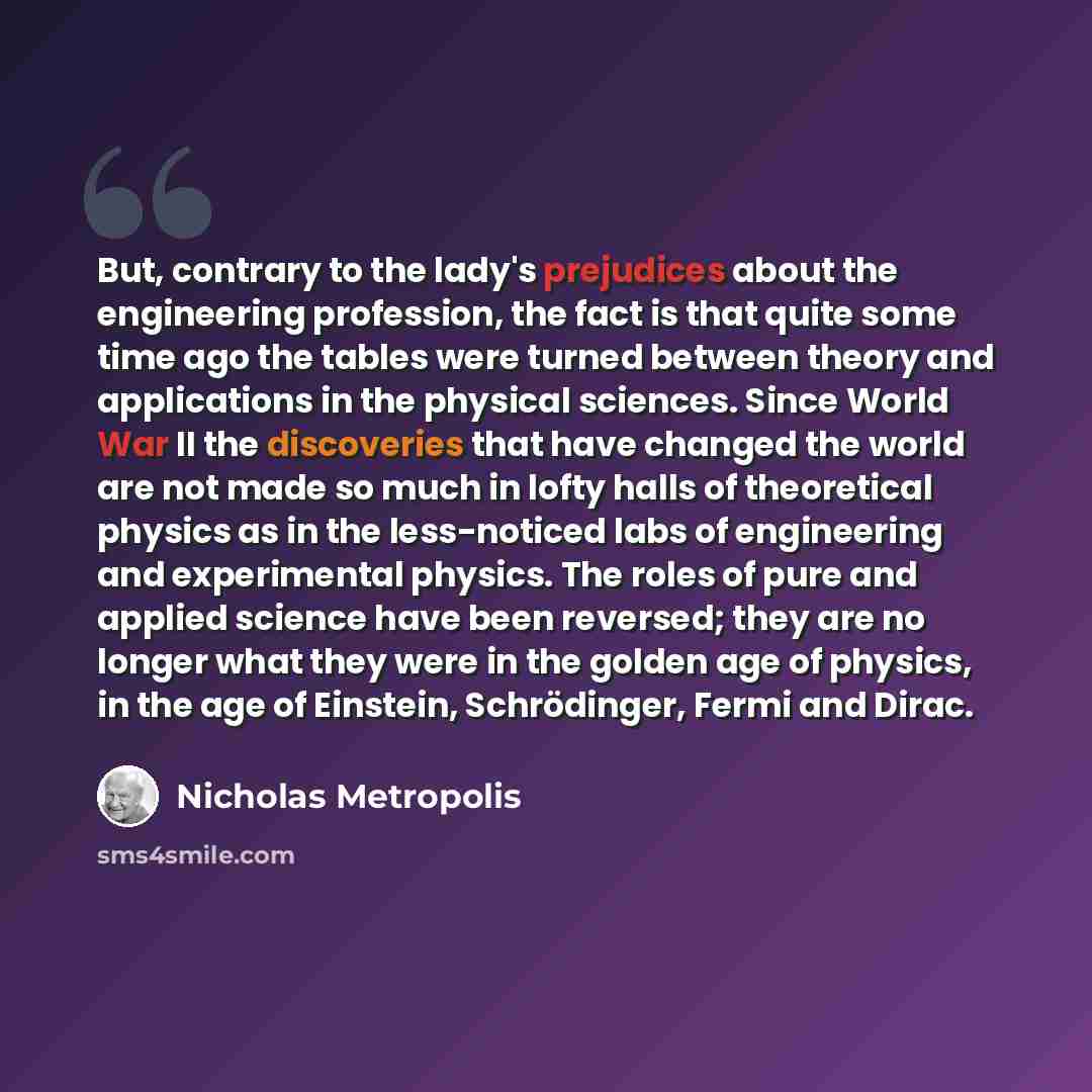 “But, contrary to the lady's prejudices about the engineering profession, the fact is that quite some time ago the tables were turned between theory and applications in the physical sciences. Since World War II the discoveries that have changed the world are not made so much in lofty halls of…” quote by Nicholas Metropolis