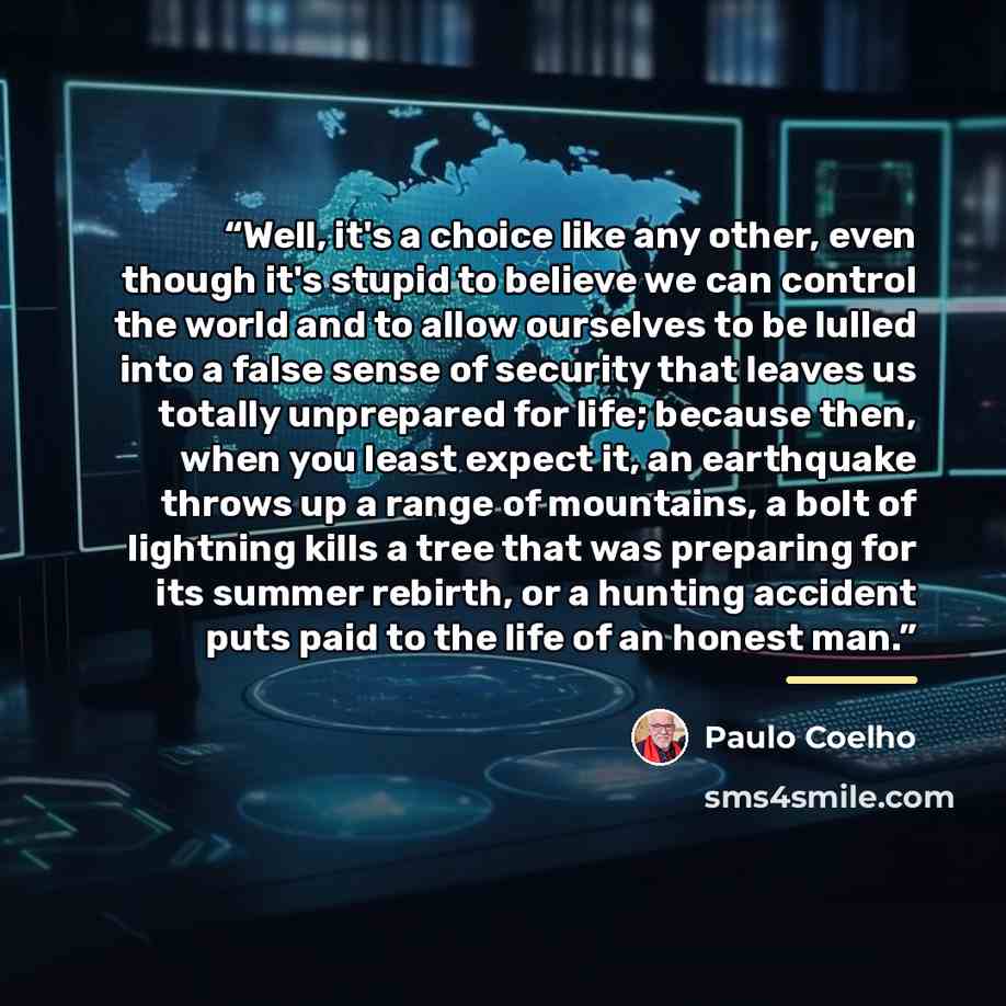 “Well, it's a choice like any other, even though it's stupid to believe we can control the world and to allow ourselves to be lulled into a false sense of security that leaves us totally unprepared for life; because then, when you least expect it, an earthquake throws up a range of mountains, a…” quote by Paulo Coelho