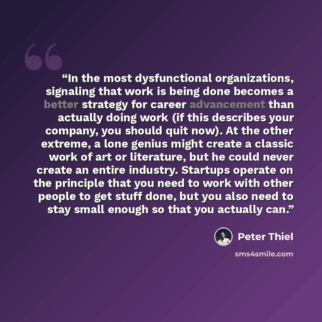 “In the most dysfunctional organizations, signaling that work is being done becomes a better strategy for career advancement than actually doing work (if this describes your company, you should quit now). At the other extreme, a lone genius might create a classic work of art or literature, but he…” quote by Peter Thiel