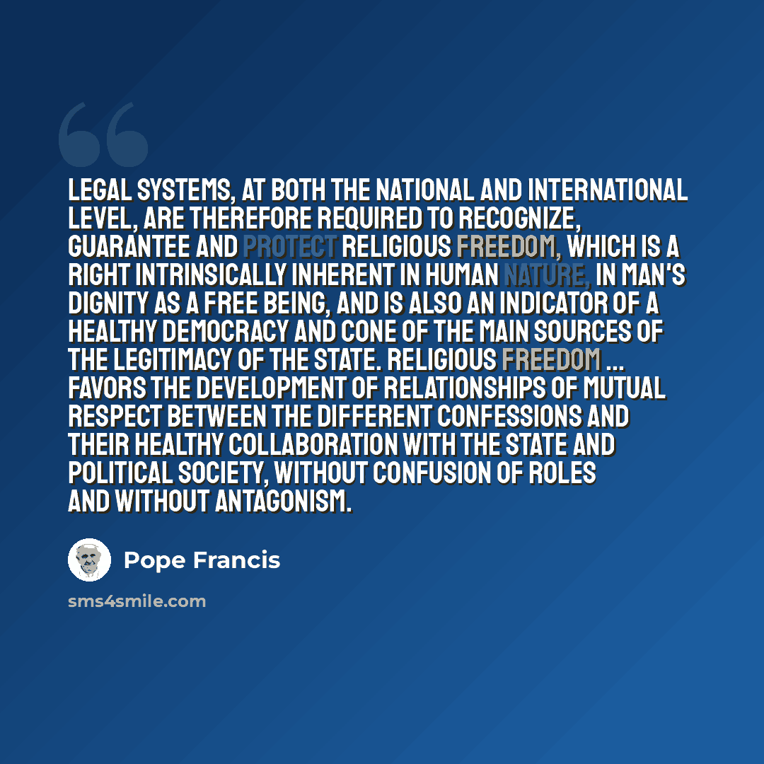 “Legal systems, at both the national and international level, are therefore required to recognize, guarantee and protect religious freedom, which is a right intrinsically inherent in human nature, in man's dignity as a free being, and is also an indicator of a healthy democracy and cone of the main…” quote by Pope Francis