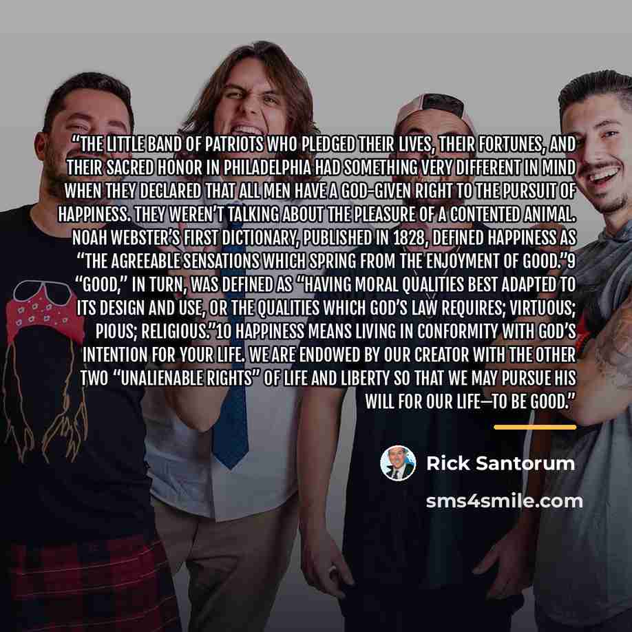 “The little band of patriots who pledged their lives, their fortunes, and their sacred honor in Philadelphia had something very different in mind when they declared that all men have a God-given right to the pursuit of happiness. They weren’t talking about the pleasure of a contented animal. Noah…” quote by Rick Santorum