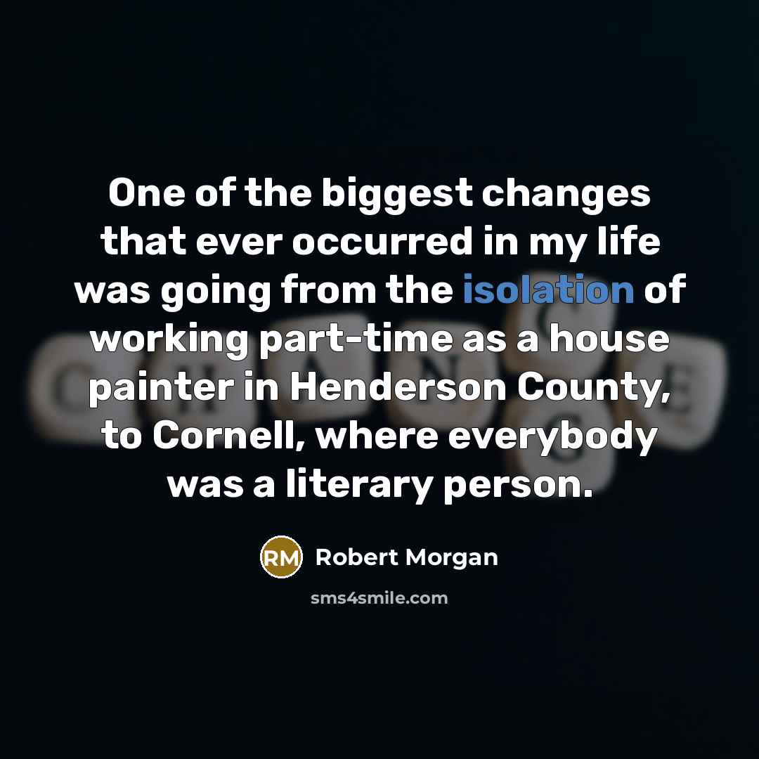 “One of the biggest changes that ever occurred in my life was going from the isolation of working part-time as a house painter in Henderson County, to Cornell, where everybody was a literary person.” quote by Robert Morgan