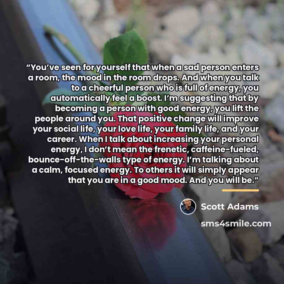 “You’ve seen for yourself that when a sad person enters a room, the mood in the room drops. And when you talk to a cheerful person who is full of energy, you automatically feel a boost. I’m suggesting that by becoming a person with good energy, you lift the people around you. That positive change…” quote by Scott Adams