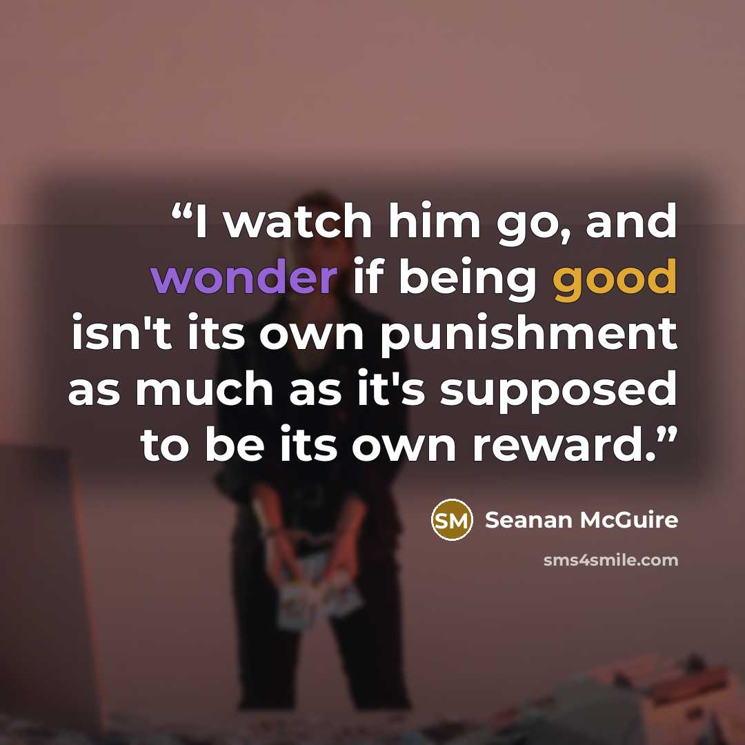 “I watch him go, and wonder if being good isn't its own punishment as much as it's supposed to be its own reward.” quote by Seanan McGuire