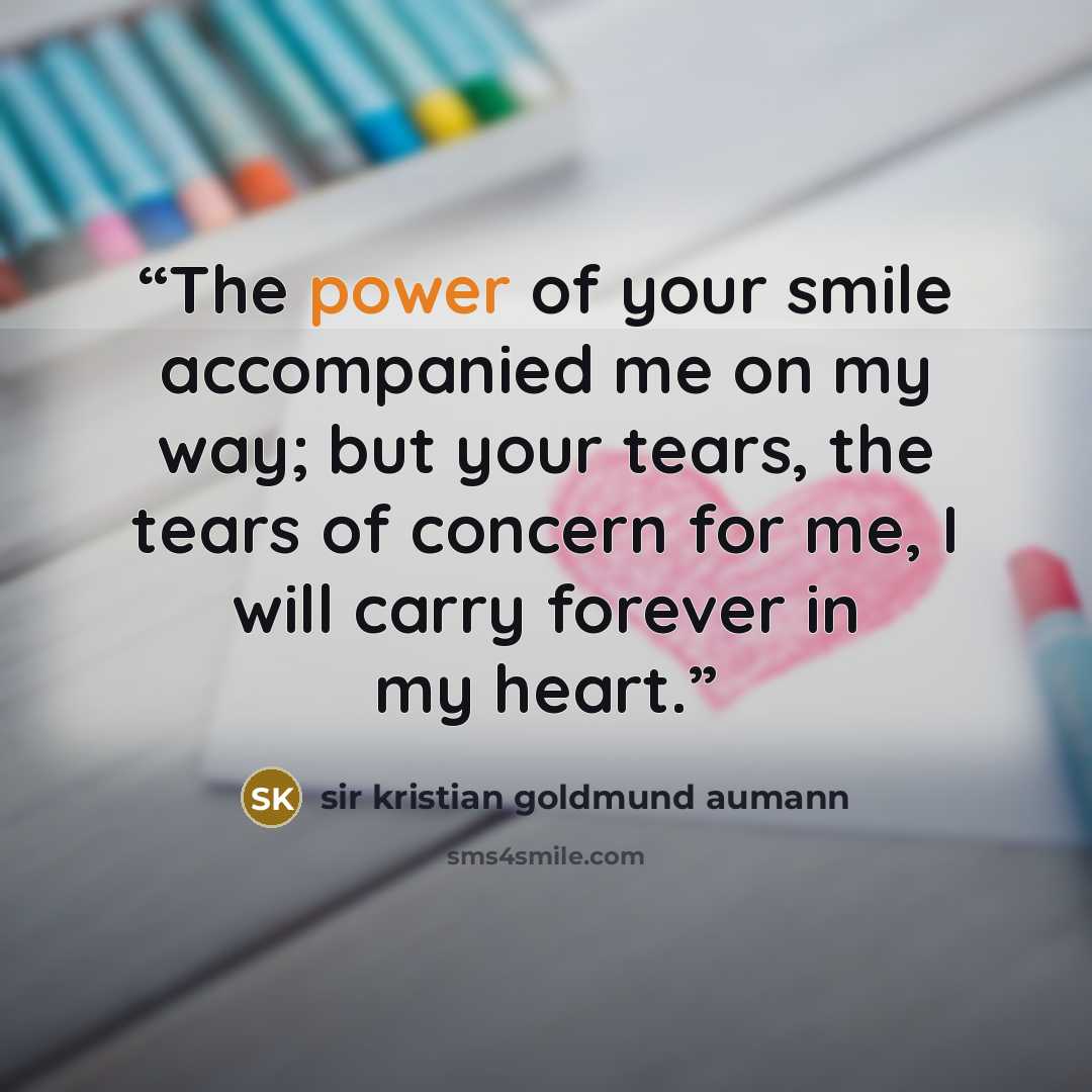 “The power of your smile accompanied me on my way; but your tears, the tears of concern for me, I will carry forever in my heart.” quote by sir kristian goldmund aumann