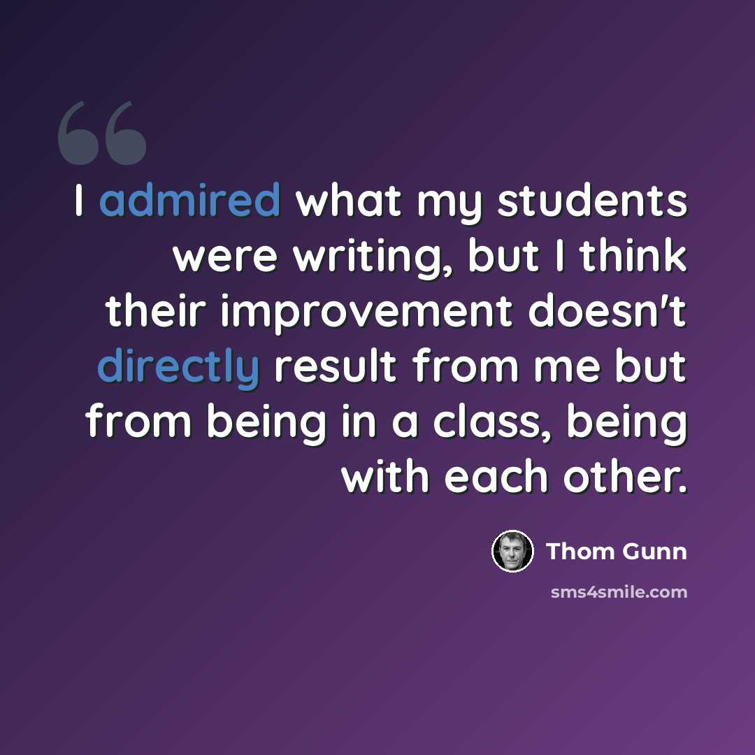 “I admired what my students were writing, but I think their improvement doesn't directly result from me but from being in a class, being with each other.” quote by Thom Gunn