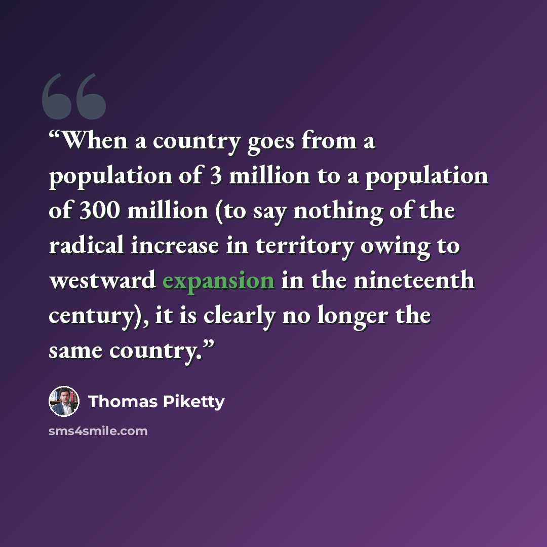 “When a country goes from a population of 3 million to a population of 300 million (to say nothing of the radical increase in territory owing to westward expansion in the nineteenth century), it is clearly no longer the same country.” quote by Thomas Piketty