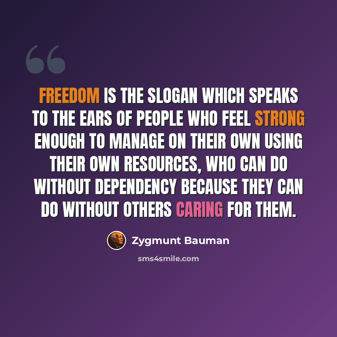 “Freedom is the slogan which speaks to the ears of people who feel strong enough to manage on their own using their own resources, who can do without dependency because they can do without others caring for them.” quote by Zygmunt Bauman