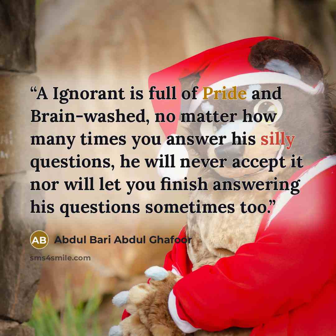 “A Ignorant is full of Pride and Brain-washed, no matter how many times you answer his silly questions, he will never accept it nor will let you finish answering his questions sometimes too.” quote by Abdul Bari Abdul Ghafoor
