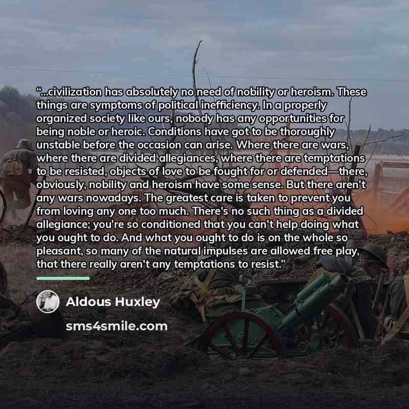 “...civilization has absolutely no need of nobility or heroism. These things are symptoms of political inefficiency. In a properly organized society like ours, nobody has any opportunities for being noble or heroic. Conditions have got to be thoroughly unstable before the occasion can arise. Where…” quote by Aldous Huxley