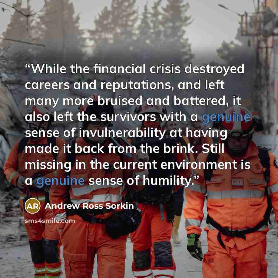 “While the financial crisis destroyed careers and reputations, and left many more bruised and battered, it also left the survivors with a genuine sense of invulnerability at having made it back from the brink. Still missing in the current environment is a genuine sense of humility.” quote by Andrew Ross Sorkin