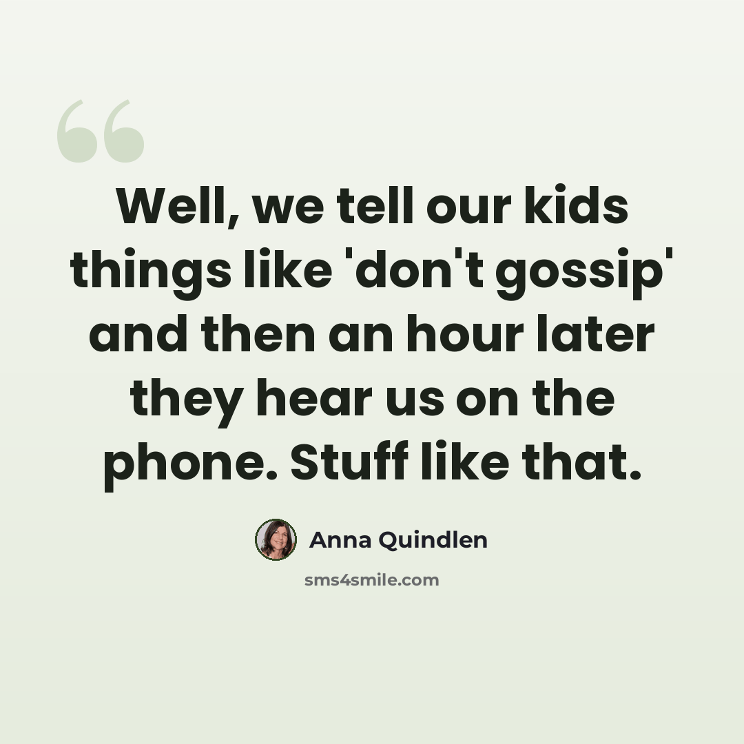 “Well, we tell our kids things like 'don't gossip' and then an hour later they hear us on the phone. Stuff like that.” quote by Anna Quindlen