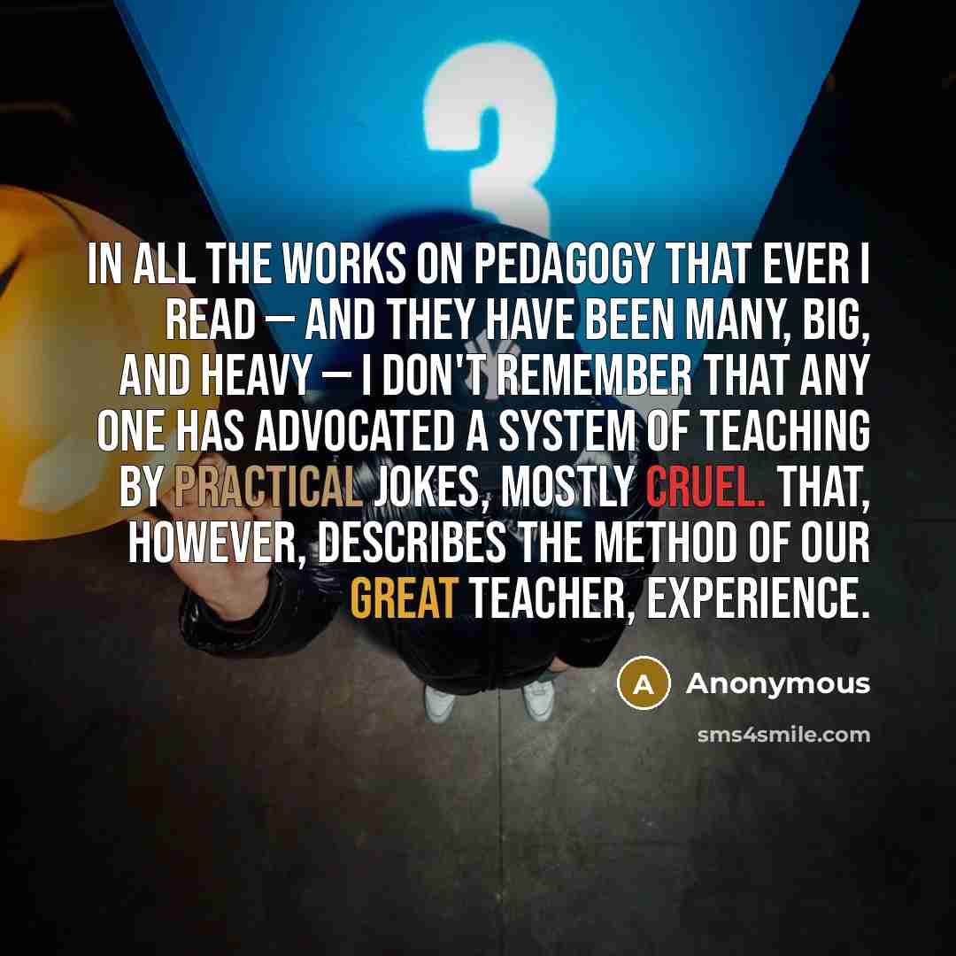 “In all the works on pedagogy that ever I read — and they have been many, big, and heavy — I don't remember that any one has advocated a system of teaching by practical jokes, mostly cruel. That, however, describes the method of our great teacher, Experience.” quote by Anonymous