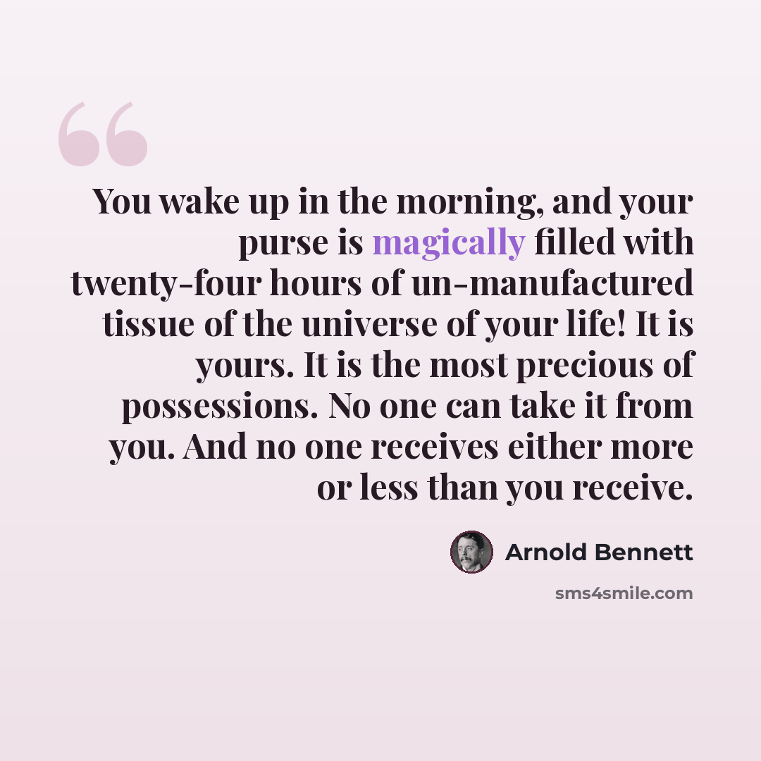 “You wake up in the morning, and your purse is magically filled with twenty-four hours of un-manufactured tissue of the universe of your life! It is yours. It is the most precious of possessions. No one can take it from you. And no one receives either more or less than you receive.” quote by Arnold Bennett
