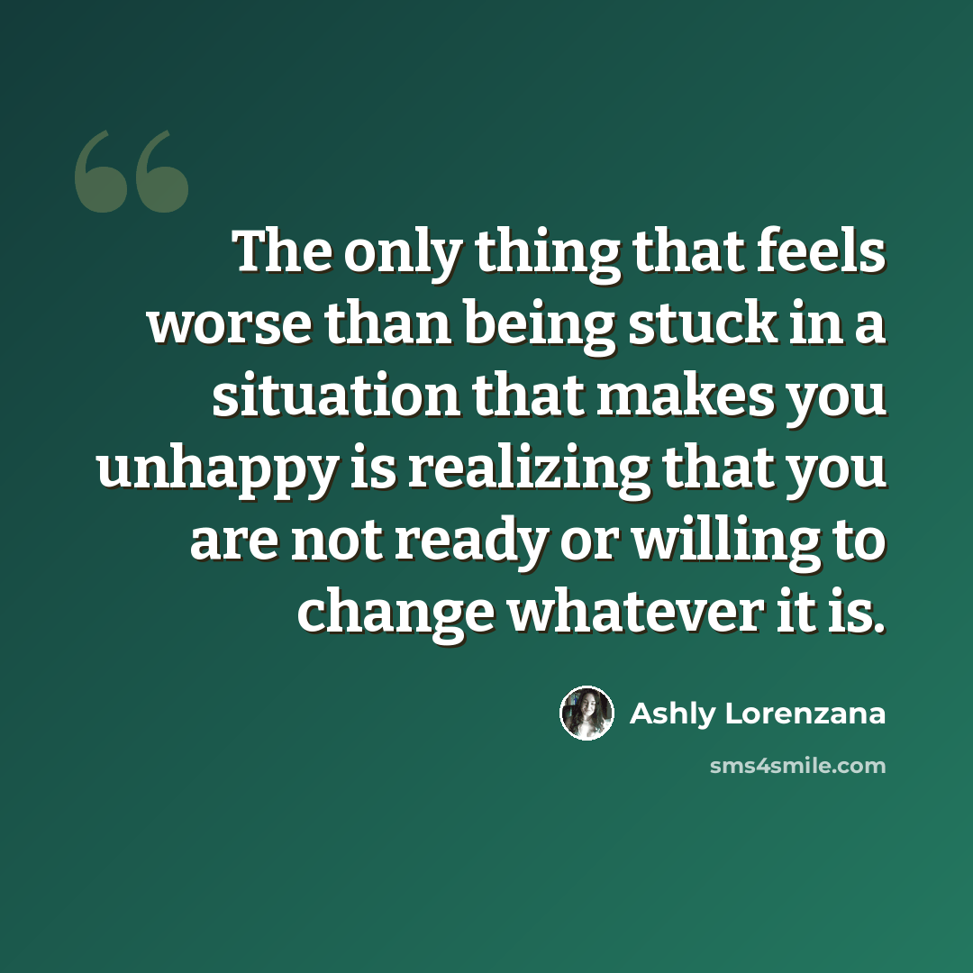 “The only thing that feels worse than being stuck in a situation that makes you unhappy is realizing that you are not ready or willing to change whatever it is.” quote by Ashly Lorenzana