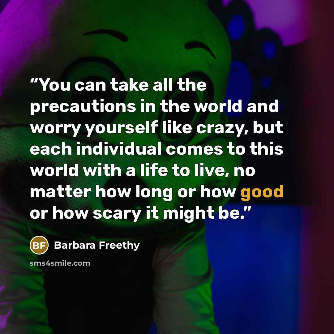 “You can take all the precautions in the world and worry yourself like crazy, but each individual comes to this world with a life to live, no matter how long or how good or how scary it might be.” quote by Barbara Freethy