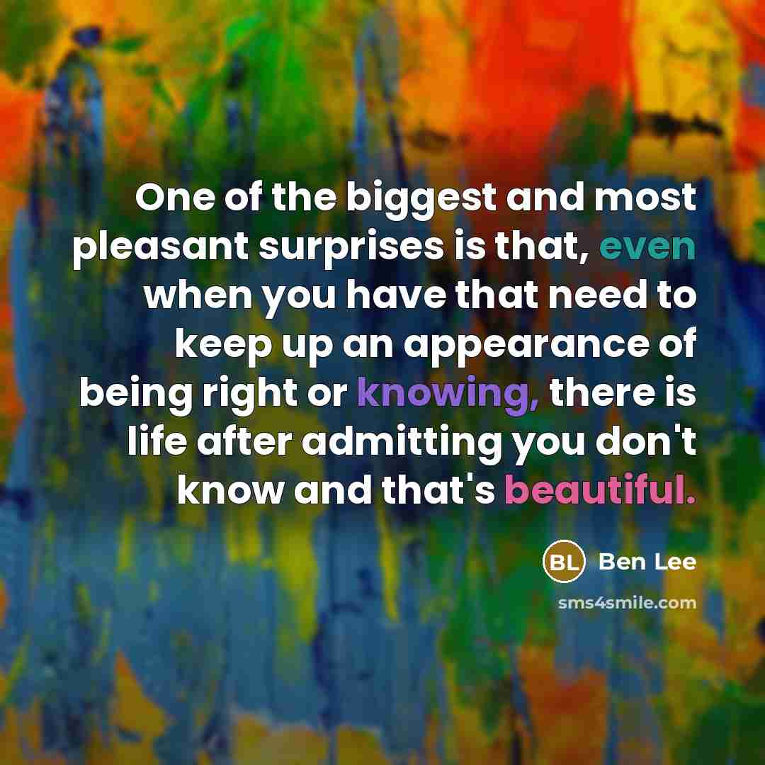“One of the biggest and most pleasant surprises is that, even when you have that need to keep up an appearance of being right or knowing, there is life after admitting you don't know and that's beautiful.” quote by Ben Lee