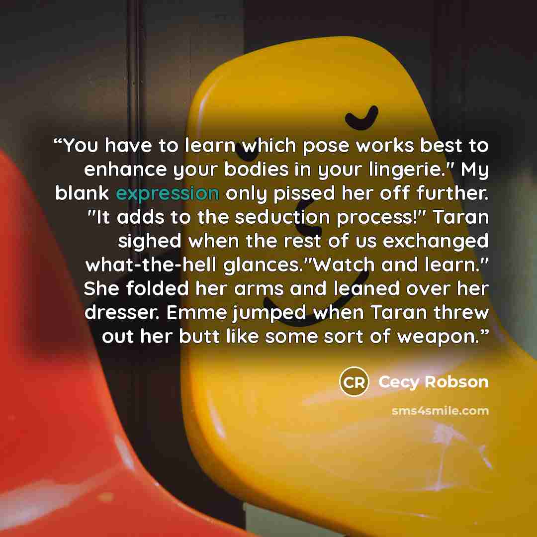 “You have to learn which pose works best to enhance your bodies in your lingerie." My blank expression only pissed her off further. "It adds to the seduction process!" Taran sighed when the rest of us exchanged what-the-hell glances."Watch and learn." She folded her arms and leaned over her…” quote by Cecy Robson