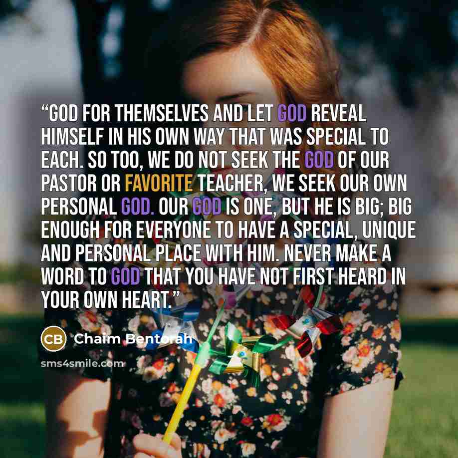 “God for themselves and let God reveal Himself in His own way that was special to each. So too, we do not seek the God of our pastor or favorite teacher, we seek our own personal God. Our God is one, but He is big; big enough for everyone to have a special, unique and personal place with Him. Never…” quote by Chaim Bentorah