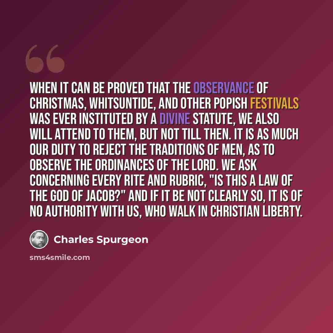 “When it can be proved that the observance of Christmas, Whitsuntide, and other Popish festivals was ever instituted by a divine statute, we also will attend to them, but not till then. It is as much our duty to reject the traditions of men, as to observe the ordinances of the Lord. We ask…” quote by Charles Spurgeon