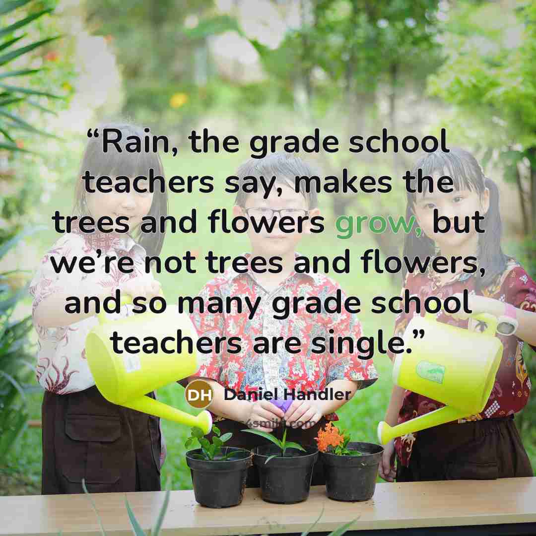 “Rain, the grade school teachers say, makes the trees and flowers grow, but we’re not trees and flowers, and so many grade school teachers are single.” quote by Daniel Handler