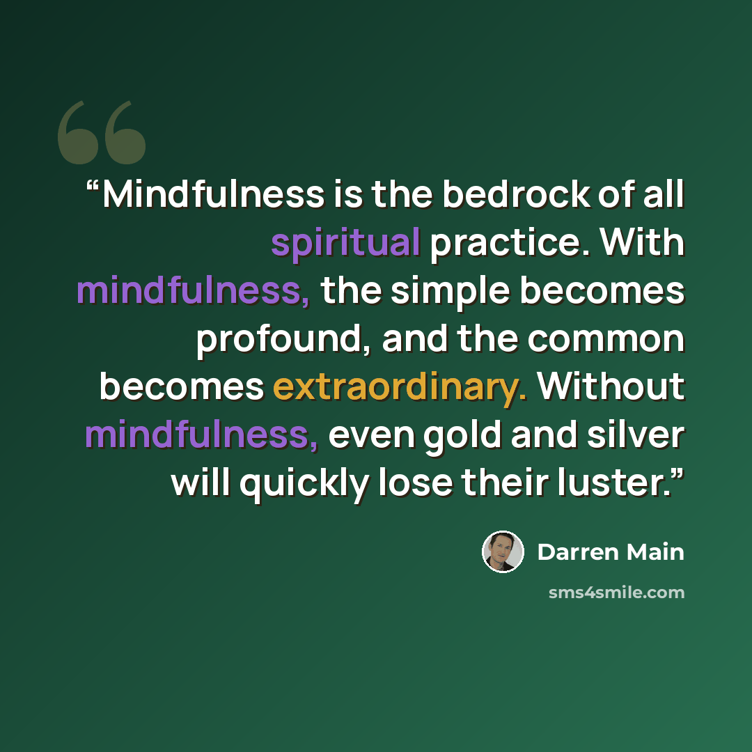 “Mindfulness is the bedrock of all spiritual practice. With mindfulness, the simple becomes profound, and the common becomes extraordinary. Without mindfulness, even gold and silver will quickly lose their luster.” quote by Darren Main