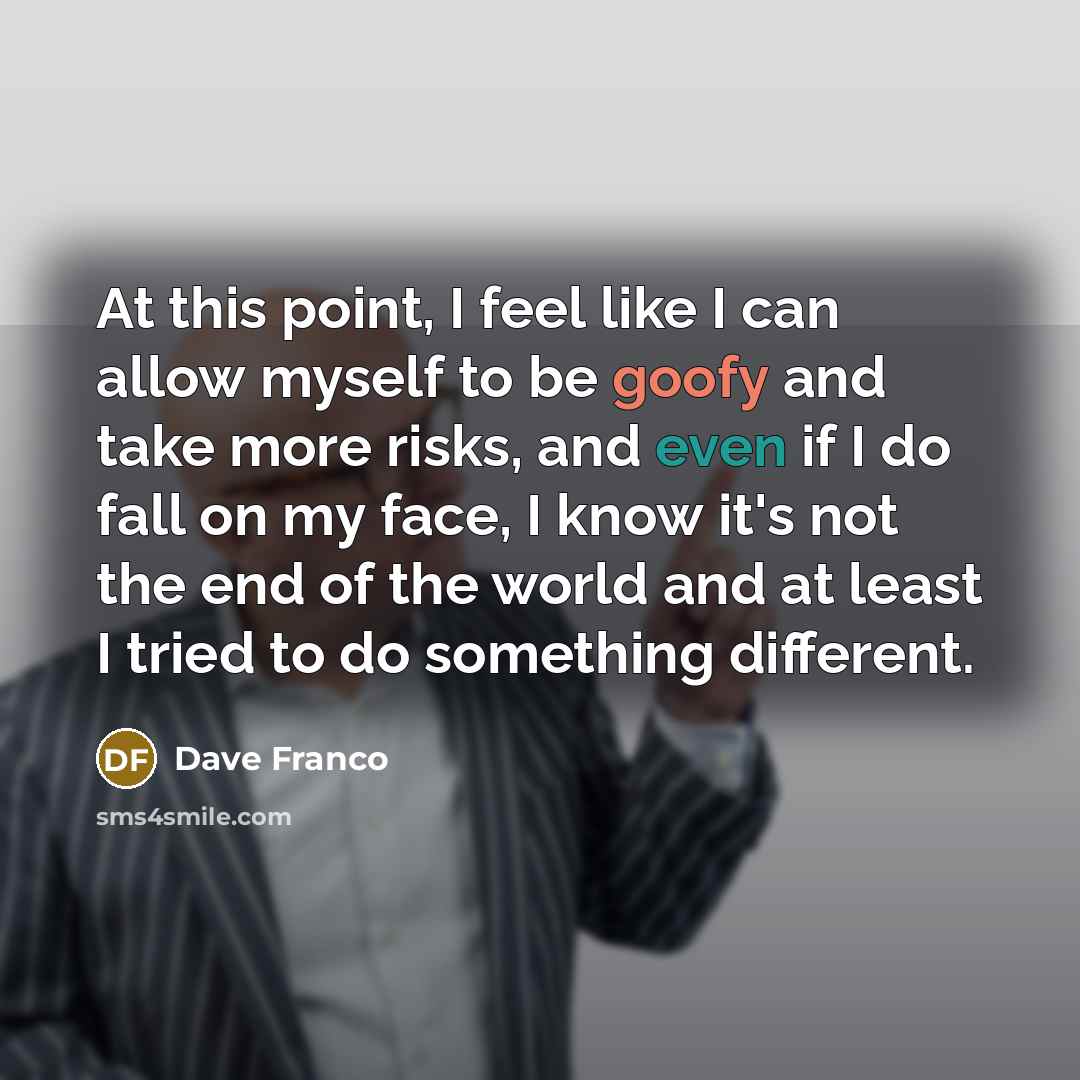 “At this point, I feel like I can allow myself to be goofy and take more risks, and even if I do fall on my face, I know it's not the end of the world and at least I tried to do something different.” quote by Dave Franco