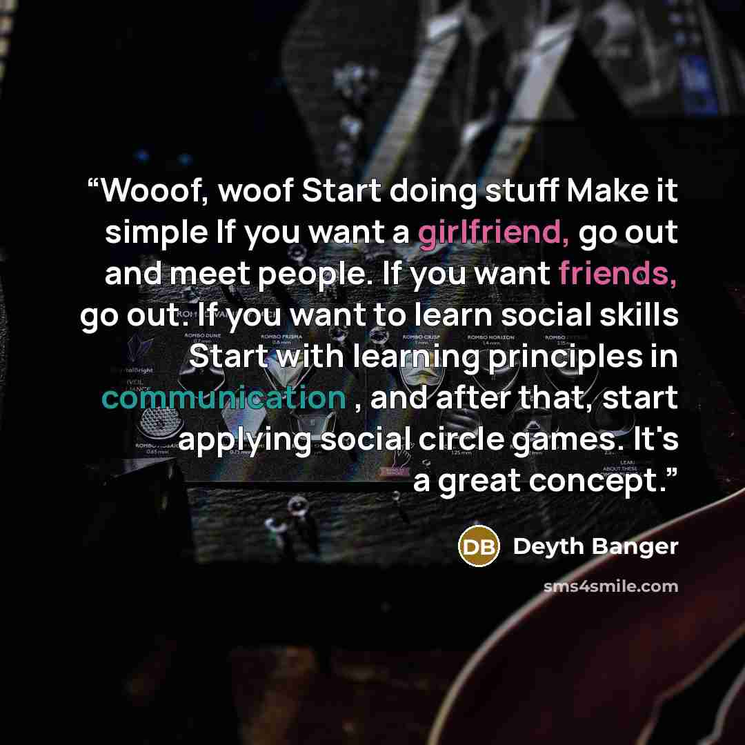 “Wooof, woof Start doing stuff Make it simple If you want a girlfriend, go out and meet people. If you want friends, go out. If you want to learn social skills Start with learning principles in communication , and after that, start applying social circle games. It's a great concept.” quote by Deyth Banger