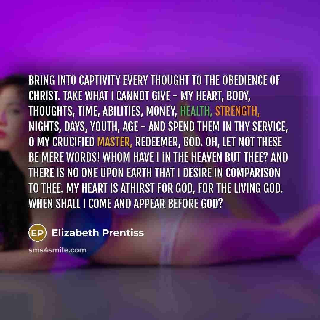 “Bring into captivity every thought to the obedience of Christ. Take what I cannot give - my heart, body, thoughts, time, abilities, money, health, strength, nights, days, youth, age - and spend them in Thy service, O my crucified Master, Redeemer, God. Oh, let not these be mere words! Whom have I…” quote by Elizabeth Prentiss