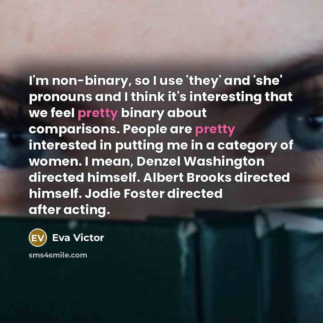 “I'm non-binary, so I use 'they' and 'she' pronouns and I think it's interesting that we feel pretty binary about comparisons. People are pretty interested in putting me in a category of women. I mean, Denzel Washington directed himself. Albert Brooks directed himself. Jodie Foster directed after…” quote by Eva Victor